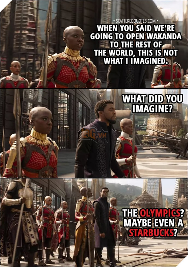 Quote from Avengers: Infinity War (2018) - Okoye: When you said we were going to open Wakanda to the rest of the world, this is not what I imagined. T'Challa: What did you imagine? Okoye: The Olympics. Maybe even a Starbucks.