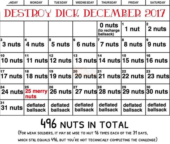 SUNDAY MONDAY TUESDAY WEDNESDAY THURSDAY FRIDAY SATURDAY DESTROY DICK DECEMBER 2017 (to recharge nut 2 nuts 3 nuts 4 nuts5 nuts 6 nuts 7 nuts 8 nuts 9 nuts 10 nuts 11 nuts 12 nuts 13 nuts 14 nuts 15 nuts 16 nuts 2 0 nuts1 ballsack) 7 3 4 5 6 8 10 12 13 14 15 16 17 18 19 20 21 23 17 nuts 18 nuts 19 nuts 20 nuts 21 nuts 22 nuts 23 nuts 24 25 26 27 28 29 30 24 nuts 25 merry 26 nuts 27 nuts 28 nuts 29 nuts 30 nuts nuts 31 31 nuts deflated deflated deflated deflateddeflated deflated ballsack ballsack ballsack ballsack ballsack ballsack 446 NUTS IN TOTAL (FOR WEAK sOLDIERS, IT MAY BE WISE TO NUT 16 TIHES EACH oF THE 31 DAYs, WHICH STILL EQUALS 496, BUT YOU'RE NOT TECHNICALLY COMPLETING THE CHALLENGE) text font line