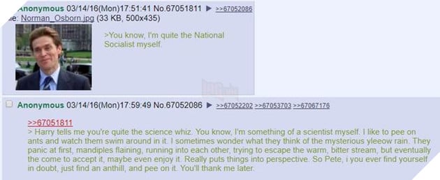 Anonymous 03/14/16(Mon)17:51:41 No.67051811 ▶ File: Norman Osborn ipg (33 KB, 500x435) 67052086 >You know, I'm quite the National Socialist myself Anonymous 03/14/16(Mon)17:59:49 No.67052086 >>>670522022-670537032>67067176 67051811 > Harry tells me you're quite the science whiz. You know, I'm something of a scientist myself. I like to pee on ants and watch them swim around in it. I sometimes wonder what they think of the mysterious yleeow rain. They panic at first, mandiples flaining, running into each other, trying to escape the warm, bitter stream, but eventually the come to accept it, maybe even enjoy it. Really puts things into perspective. So Pete, i you ever find yourself in doubt, just find an anthill, and pee on it. You'll thank me later text